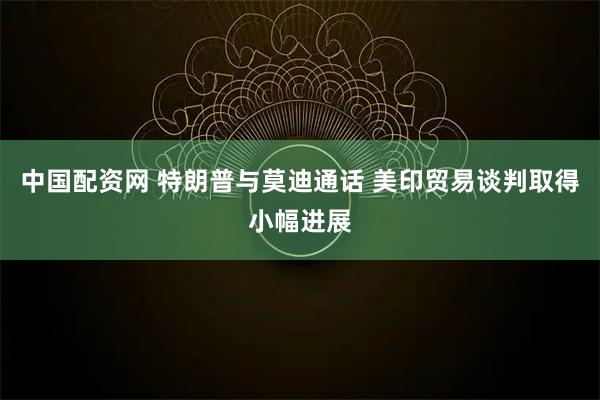 中国配资网 特朗普与莫迪通话 美印贸易谈判取得小幅进展