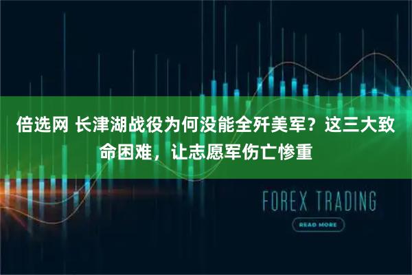 倍选网 长津湖战役为何没能全歼美军？这三大致命困难，让志愿军伤亡惨重
