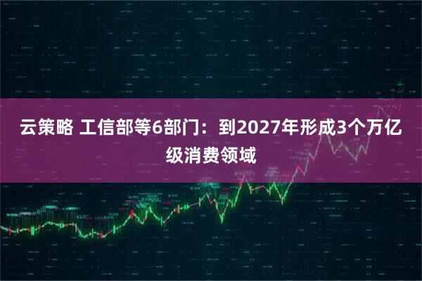 云策略 工信部等6部门：到2027年形成3个万亿级消费领域