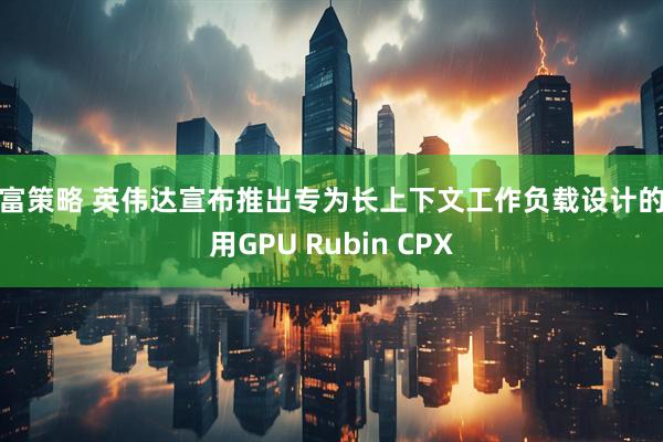 深富策略 英伟达宣布推出专为长上下文工作负载设计的专用GPU Rubin CPX