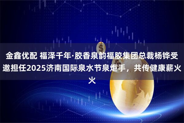 金鑫优配 福泽千年·胶香泉韵福胶集团总裁杨铧受邀担任2025济南国际泉水节泉炬手，共传健康薪火